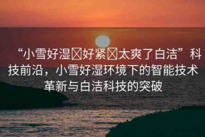 “小雪好濕?好緊?太爽了白潔”科技前沿，小雪好濕環(huán)境下的智能技術(shù)革新與白潔科技的突破