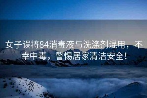 女子誤將84消毒液與洗滌劑混用，不幸中毒，警惕居家清潔安全！