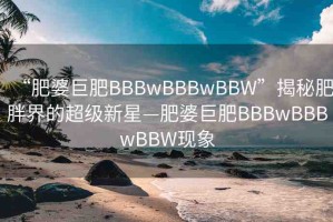 “肥婆巨肥BBBwBBBwBBW”揭秘肥胖界的超級(jí)新星—肥婆巨肥BBBwBBBwBBW現(xiàn)象