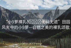 “小9蘿裸乳??無(wú)碼無(wú)遮”田園風(fēng)光中的小9蘿—自然之美的裸乳頌歌