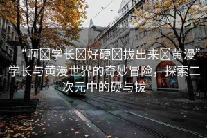 “啊?學(xué)長?好硬?拔出來?黃漫”學(xué)長與黃漫世界的奇妙冒險(xiǎn)，探索二次元中的硬與拔