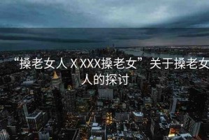 “搡老女人ⅩXXX搡老女”關(guān)于搡老女人的探討