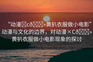 “動(dòng)漫?c??黃扒衣服做小電影”動(dòng)漫與文化的邊界，對(duì)動(dòng)漫×C??黃扒衣服做小電影現(xiàn)象的探討