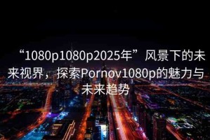 “1080p1080p2025年”風(fēng)景下的未來視界，探索Pornov1080p的魅力與未來趨勢