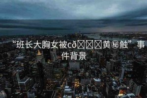 “班長(zhǎng)大胸女被c??黃秘觸”事件背景