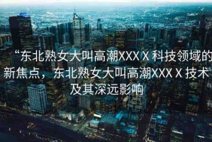 “東北熟女大叫高潮XXXⅩ科技領(lǐng)域的新焦點，東北熟女大叫高潮XXXⅩ技術(shù)及其深遠(yuǎn)影響