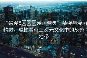 “禁漫??漫畫精靈”禁漫與漫畫精靈，理性看待二次元文化中的灰色地帶