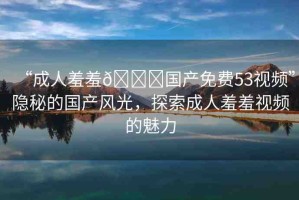 “成人羞羞??國產(chǎn)免費53視頻”隱秘的國產(chǎn)風(fēng)光，探索成人羞羞視頻的魅力