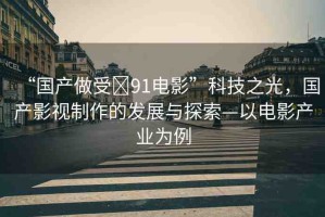 “國產(chǎn)做受?91電影”科技之光，國產(chǎn)影視制作的發(fā)展與探索—以電影產(chǎn)業(yè)為例