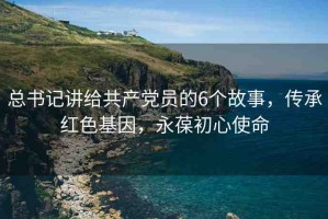 總書記講給共產(chǎn)黨員的6個故事，傳承紅色基因，永葆初心使命