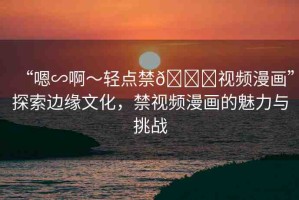 “嗯∽啊～輕點禁??視頻漫畫”探索邊緣文化，禁視頻漫畫的魅力與挑戰(zhàn)