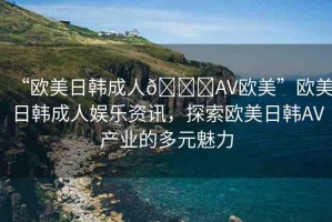“歐美日韓成人??AV歐美”歐美日韓成人娛樂資訊，探索歐美日韓AV產(chǎn)業(yè)的多元魅力