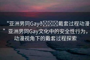 “亞洲男同Gay??戴套過(guò)程動(dòng)漫”亞洲男同Gay文化中的安全性行為，動(dòng)漫視角下的戴套過(guò)程探索
