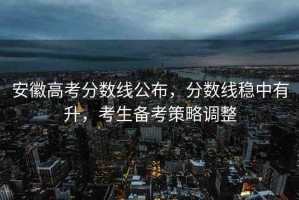 安徽高考分?jǐn)?shù)線公布，分?jǐn)?shù)線穩(wěn)中有升，考生備考策略調(diào)整