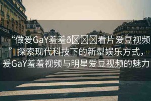 “做爰GaY羞羞??看片愛豆視頻”探索現(xiàn)代科技下的新型娛樂方式，爰GaY羞羞視頻與明星愛豆視頻的魅力