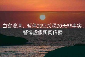 白宮澄清，暫停加征關(guān)稅90天非事實(shí)，警惕虛假新聞傳播