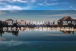 “國產(chǎn)?婬片A片AAA片歐美”國產(chǎn)與歐美成人影片，深度解析與資訊探討
