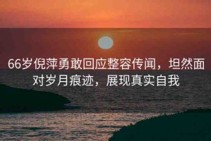 66歲倪萍勇敢回應整容傳聞，坦然面對歲月痕跡，展現(xiàn)真實自我