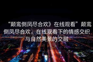 “顛鸞倒鳳盡合歡》在線觀看”顛鸞倒鳳盡合歡，在線觀看下的情感交織與自然美景的交融