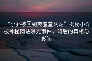 “小喬被?到爽羞羞網(wǎng)站”揭秘小喬被神秘網(wǎng)站曝光事件，背后的真相與影響