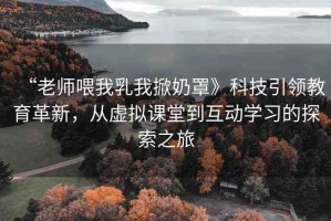“老師喂我乳我掀奶罩》科技引領(lǐng)教育革新，從虛擬課堂到互動(dòng)學(xué)習(xí)的探索之旅