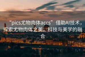 “pics尤物肉體a㏄s”借助AI技術(shù)，探索尤物肉體之美，科技與美學(xué)的融合
