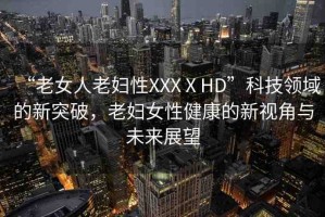 “老女人老婦性XXXⅩHD”科技領(lǐng)域的新突破，老婦女性健康的新視角與未來展望