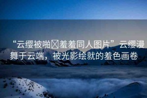 “云纓被啪?羞羞同人圖片”云纓漫舞于云端，被光影繪就的羞色畫卷