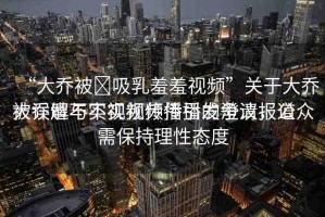 “大喬被?吸乳羞羞視頻”關(guān)于大喬被誤解與不實視頻傳播的澄清報道
大喬遭不實視頻傳播引發(fā)爭議，公眾需保持理性態(tài)度