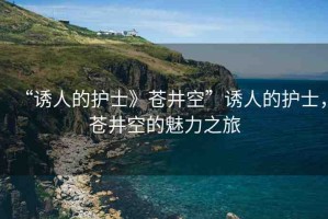“誘人的護(hù)士》蒼井空”誘人的護(hù)士，蒼井空的魅力之旅