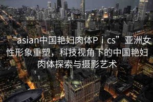 “asian中國艷婦肉體Pⅰcs”亞洲女性形象重塑，科技視角下的中國艷婦肉體探索與攝影藝術(shù)