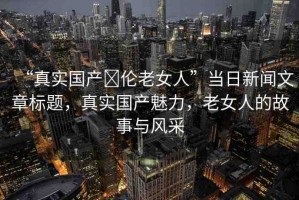 “真實(shí)國(guó)產(chǎn)亂倫老女人”當(dāng)日新聞文章標(biāo)題，真實(shí)國(guó)產(chǎn)魅力，老女人的故事與風(fēng)采
