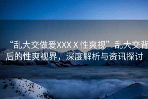 “亂大交做爰XXXⅩ性爽視”亂大交背后的性爽視界，深度解析與資訊探討