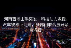 河南西峽山洪突發(fā)，科技助力救援，汽車被沖下河道，多部門聯(lián)合展開緊急救援