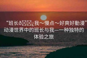 “班長??我～慢點～好爽好動漫”動漫世界中的班長與我—一種獨特的體驗之旅