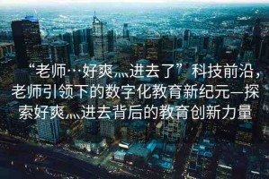 “老師…好爽灬進(jìn)去了”科技前沿，老師引領(lǐng)下的數(shù)字化教育新紀(jì)元—探索好爽灬進(jìn)去背后的教育創(chuàng)新力量
