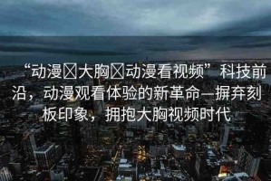 “動漫?大胸?動漫看視頻”科技前沿，動漫觀看體驗的新革命—摒棄刻板印象，擁抱大胸視頻時代