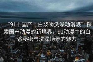 “91丨國(guó)產(chǎn)丨白漿秘洗澡動(dòng)漫涙”探索國(guó)產(chǎn)動(dòng)漫的新境界，91動(dòng)漫中的白漿秘密與洗澡場(chǎng)景的魅力