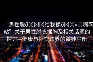 “男性脫??給我揉??親嘴網(wǎng)站”關(guān)于男性脫衣揉胸及相關(guān)話題的探討—健康與社交邊界的微妙平衡