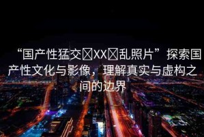 “國(guó)產(chǎn)性猛交?XX?亂照片”探索國(guó)產(chǎn)性文化與影像，理解真實(shí)與虛構(gòu)之間的邊界