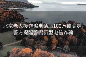 北京老人接詐騙電話后100萬被騙走，警方提醒警惕新型電信詐騙