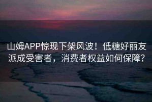 山姆APP驚現(xiàn)下架風(fēng)波！低糖好麗友派成受害者，消費(fèi)者權(quán)益如何保障？