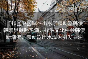 “揉?啊?嗯～出水了震動器韓漫”韓漫界掀起熱潮，揉觸文化引領韓漫新潮流，震動器出水現(xiàn)象引發(fā)關注