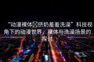 “動(dòng)漫裸體?擠奶羞羞洗澡”科技視角下的動(dòng)漫世界，裸體與洗澡場景的探討