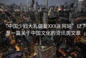 “中國少婦大乳做爰XXXⅩ網站”以下是一篇關于中國文化的資訊類文章