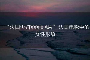 “法國少婦XXXⅩA片”法國電影中的女性形象