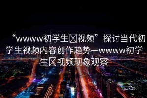 “wwww初學(xué)生?視頻”探討當(dāng)代初學(xué)生視頻內(nèi)容創(chuàng)作趨勢—wwww初學(xué)生?視頻現(xiàn)象觀察