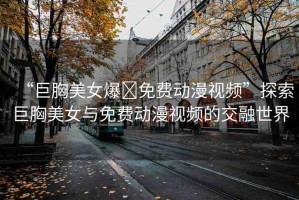 “巨胸美女爆?免費(fèi)動(dòng)漫視頻”探索巨胸美女與免費(fèi)動(dòng)漫視頻的交融世界