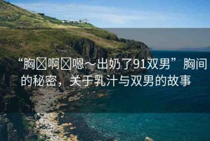 “胸?啊?嗯～出奶了91雙男”胸間的秘密，關(guān)于乳汁與雙男的故事