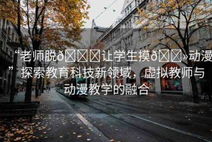 “老師脫??讓學生摸??動漫”探索教育科技新領域，虛擬教師與動漫教學的融合